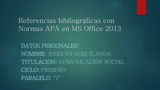 Referencias bibliográficas con
Normas APA en MS Office 2013
DATOS PERSONALES:
NOMBRE: JOSELYN SUQUILANDA
TITULACIÓN: COMUNICACIÓN SOCIAL
CICLO: PRIMERO
PARALELO: “I”
 