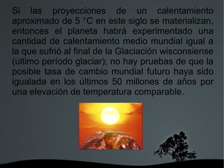 Si las proyecciones de un calentamiento aproximado de 5 °C en este siglo se materializan, entonces el planeta habrá experimentado una cantidad de calentamiento medio mundial igual a la que sufrió al final de la Glaciación wisconsiense (último período glaciar); no hay pruebas de que la posible tasa de cambio mundial futuro haya sido igualada en los últimos 50 millones de años por una elevación de temperatura comparable. 