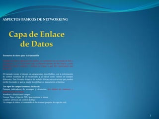ASPECTOS BASICOS DE NETWORKING




Formateo de datos para la transmisión

Cuando los datos viajan por los medios, se convierten en un stream de bits o
en números 1 y 0. Si un nodo está recibiendo streams de bits largos ¿cómo
determina dónde comienza y termina la trama o qué bits representan una
dirección?

El tramado rompe el stream en agrupaciones descifrables, con la información
de control insertada en el encabezado y el tráiler como valores en campos
diferentes. Este formato brinda a las señales físicas una estructura que pueden
recibir los nodos y que se puede decodificar en paquetes en el destino.

Los tipos de campos comunes incluyen:
Campos indicadores de arranque y detención: los límites de comienzo y
finalización de la trama
Nombrar o direccionar campos
Campo Tipo: el tipo de PDU que contiene la trama
Control: servicios de control de flujo
Un campo de datos: el contenido de las tramas (paquete de capa de red)




                                                                                  3
 