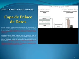 ASPECTOS BASICOS DE NETWORKING




La capa de enlace de datos existe como una capa de conexión entre los
procesos de software de las capas por encima de ella y de la capa física debajo
de ella. Como tal, prepara los paquetes de capa de red para la transmisión a
través de alguna forma de medio, ya sea cobre, fibra o entornos o medios
inalámbricos.

En muchos casos, la capa de enlace de datos está incorporada como una
entidad física, tal como una tarjeta de interfaz de red (NIC) de Ethernet, que se
inserta dentro del bus del sistema de una computadora y realiza la conexión
entre los procesos de software que se ejecutan en la computadora y en los
medios físicos. Sin embargo, la NIC no es solamente una entidad física. El
software asociado con la NIC permite que ésta realice sus funciones de
intermediara preparando los datos para la transmisión y codificándolos como
señales que se envían en los medios asociados.




                                                                                    4
 