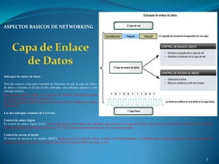 ASPECTOS BASICOS DE NETWORKING




Subcapas de enlace de datos

Para dar soporte a una gran variedad de funciones de red, la capa de enlace
de datos a menudo se divide en dos subcapas: una subcapa superior y una
subcapa inferior.
La subcapa superior define los procesos de software que proporcionan
servicios a los protocolos de capa de red.
La subcapa inferior define los procesos de acceso a los medios que realiza
el hardware.

Las dos subcapas comunes de LAN son:

Control de enlace lógico
El control de enlace lógico (LLC) coloca información en la trama que identifica qué protocolo de capa de red que está usando la trama. Esta información permite que
varios protocolos de la Capa 3, tales como IP e IPX, utilicen la misma interfaz de red y los mismos medios.

Control de acceso al medio
El control de acceso a los medios (MAC) proporciona a la capa de enlace de datos el direccionamiento y la delimitación de datos de acuerdo con los requisitos de
señalización física del medio y al tipo de protocolo de capa de enlace de datos en uso.




                                                                                                                                                             5
 