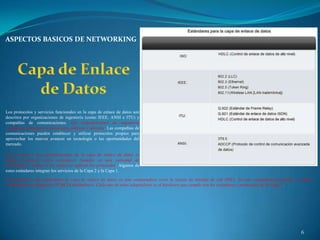 ASPECTOS BASICOS DE NETWORKING




Los protocolos y servicios funcionales en la capa de enlace de datos son
descritos por organizaciones de ingeniería (como IEEE, ANSI e ITU) y
compañías de comunicaciones. Las organizaciones de ingeniería
establecen estándares y protocolos públicos y abiertos. Las compañías de
comunicaciones pueden establecer y utilizar protocolos propios para
aprovechar los nuevos avances en tecnología o las oportunidades del
mercado.

Los servicios y las especificaciones de la capa de enlace de datos se
definen mediante varios estándares basados en una variedad de
tecnologías y medios a los cuales se aplican los protocolos. Algunos de
estos estándares integran los servicios de la Capa 2 y la Capa 1.
Un dispositivo que implementa la capa de enlace de datos en una computadora sería la tarjeta de interfaz de red (NIC). En una computadora portátil, se utiliza
comúnmente un adaptador PCMCIA inalámbrico. Cada uno de estos adaptadores es el hardware que cumple con los estándares y protocolos de la Capa 2.




                                                                                                                                                        6
 
