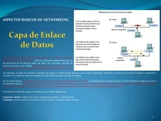 ASPECTOS BASICOS DE NETWORKING




La regulación de la colocación de tramas de datos en los medios es conocida
como control de acceso al medio. Entre las diferentes implementaciones de
los protocolos de la capa de enlace de datos, hay diferentes métodos de
control de acceso a los medios. Estas técnicas de control de acceso a los
medios definen si los nodos comparten los medios y de qué manera lo hacen.
Sin embargo, no todos los caminos y entradas son iguales. El tráfico puede ingresar a un camino confluyendo, esperando su turno en una señal de parada o respetando el
semáforo. Un conductor sigue un conjunto de reglas diferente para cada tipo de entrada.

De la misma manera, hay diferentes formas de regular la colocación de tramas en los medios. Los protocolos en la capa de enlace de datos definen las reglas de acceso a
los diferentes medios. Algunos métodos de control de acceso al medio utilizan procesos altamente controlados para asegurar que las tramas se coloquen con seguridad en
los medios. Estos métodos se definen mediante protocolos sofisticados que requieren mecanismos que introducen sobrecargas a la red.

El método de control de acceso a los medios que se utiliza depende de:

Compartir medios: definir si los nodos comparten los medios y cómo lo hacen
Topología: cómo se muestra la conexión entre los nodos a la capa de enlace de datos




                                                                                                                                                                 7
 