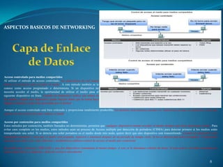 ASPECTOS BASICOS DE NETWORKING




Acceso controlado para medios compartidos
Al utilizar el método de acceso controlado, los dispositivos de red toman
turnos en secuencia para acceder al medio. A este método también se le
conoce como acceso programado o determinista. Si un dispositivo no
necesita acceder al medio, la oportunidad de utilizar el medio pasa al
siguiente dispositivo en línea. Cuando un dispositivo coloca una trama en
los medios, ningún otro dispositivo puede hacerlo hasta que la trama haya
llegado al destino y haya sido procesada por el destino.

Aunque el acceso controlado está bien ordenado y proporciona rendimiento predecible, los métodos deterministas pueden ser ineficientes porque un dispositivo tiene que
esperar su turno antes de poder utilizar el medio.

Acceso por contención para medios compartidos
Estos métodos por contención, también llamados no deterministas, permiten que cualquier dispositivo intente acceder al medio siempre que haya datos para enviar. Para
evitar caos completo en los medios, estos métodos usan un proceso de Acceso múltiple por detección de portadora (CSMA) para detectar primero si los medios están
transportando una señal. Si se detecta una señal portadora en el medio desde otro nodo, quiere decir que otro dispositivo está transmitiendo. Cuando un dispositivo está
intentando transmitir y nota que el medio está ocupado, esperará e intentará después de un período de tiempo corto. Si no se detecta una señal portadora, el dispositivo
transmite sus datos. Las redes Ethernet e inalámbricas utilizan control de acceso al medio por contención.

Es posible que el proceso CSMA falle y que dos dispositivos transmitan al mismo tiempo. A esto se le denomina colisión de datos. Si esto ocurre, los datos enviados por
ambos dispositivos se dañarán y deberán enviarse nuevamente.


                                                                                                                                                                  8
 