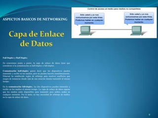 ASPECTOS BASICOS DE NETWORKING




Full Duplex y Half Duplex

En conexiones punto a punto, la capa de enlace de datos tiene que
considerar si la comunicación es half-duplex o full-duplex.

Comunicación half-duplex quiere decir que los dispositivos pueden
transmitir y recibir en los medios, pero no pueden hacerlo simultáneamente.
Ethernet ha establecido reglas de arbitraje para resolver conflictos que
surgen de instancias donde más de una estación intenta transmitir al mismo
tiempo.

En la comunicación full-duplex, los dos dispositivos pueden transmitir y
recibir en los medios al mismo tiempo. La capa de enlace de datos supone
que los medios están disponibles para transmitir para ambos nodos en
cualquier momento. Por lo tanto, no hay necesidad de arbitraje de medios
en la capa de enlace de datos.




                                                                              9
 