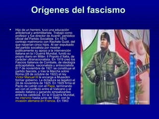 Orígenes del fascismo  Hijo de un herrero, tuvo una educación anticlerical y antimilitarista. Trabajó como profesor y fue director de Avanti!, periódico oficial del Partido Socialista. En 1910 contrajo matrimonio con Rachele Guidi, del que nacerían cinco hijos. Al ser expulsado del partido socialista por mostrar públicamente su apoyo a la intervención italiana en la I Guerra Mundial, fundó su propio diario en Milán: Il Popolo d´Italia, de carácter ultranacionalista. En 1919 creó los Fascios Italianos de Combate, de ideología anticapitalista, nacionalista y antisocialista. El 7 de noviembre de 1921 se constituye el partido fascista, y tras la Marcha sobre Roma (28 de octubre de 1922) el rey  Víctor Manuel III  le encarga a Mussolini formar gobierno. La dictadura se legalizó el 24 de noviembre de 1925. En 1929 firma el Pacto de Letrán con el  Papa , terminando así con el conflicto entre el Vaticano y el estado italiano y ganando simpatizantes entre los católicos. En la II Guerra Mundial, no  intervino  hasta junio de 1940, con la  invasión alemana en Francia . En 1943  