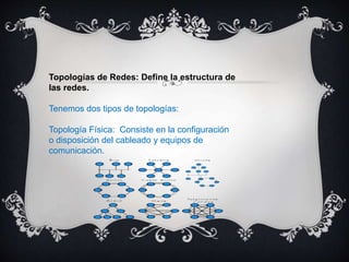 Topologías de Redes: Define la estructura de
las redes.
Tenemos dos tipos de topologías:
Topología Física: Consiste en la configuración
o disposición del cableado y equipos de
comunicación.
 