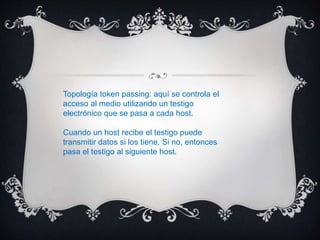 Topología token passing: aquí se controla el
acceso al medio utilizando un testigo
electrónico que se pasa a cada host.
Cuando un host recibe el testigo puede
transmitir datos si los tiene. Si no, entonces
pasa el testigo al siguiente host.
 