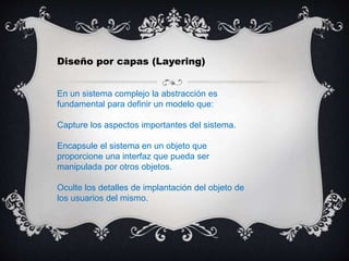Diseño por capas (Layering)
En un sistema complejo la abstracción es
fundamental para definir un modelo que:
Capture los aspectos importantes del sistema.
Encapsule el sistema en un objeto que
proporcione una interfaz que pueda ser
manipulada por otros objetos.
Oculte los detalles de implantación del objeto de
los usuarios del mismo.
 