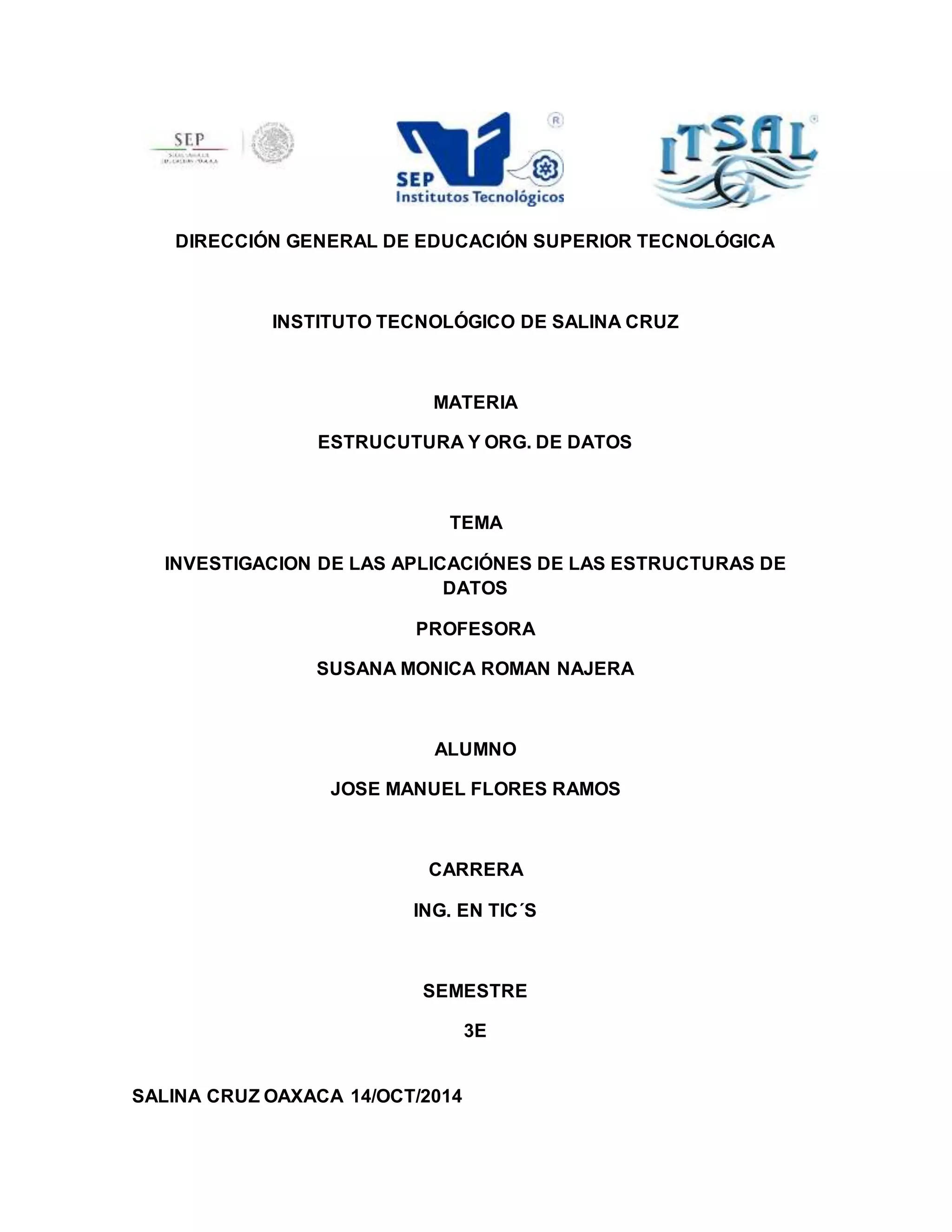 DIRECCIÓN GENERAL DE EDUCACIÓN SUPERIOR TECNOLÓGICA 
INSTITUTO TECNOLÓGICO DE SALINA CRUZ 
MATERIA 
ESTRUCUTURA Y ORG. DE DATOS 
TEMA 
INVESTIGACION DE LAS APLICACIÓNES DE LAS ESTRUCTURAS DE 
DATOS 
PROFESORA 
SUSANA MONICA ROMAN NAJERA 
ALUMNO 
JOSE MANUEL FLORES RAMOS 
CARRERA 
ING. EN TIC´S 
SEMESTRE 
3E 
SALINA CRUZ OAXACA 14/OCT/2014 
 