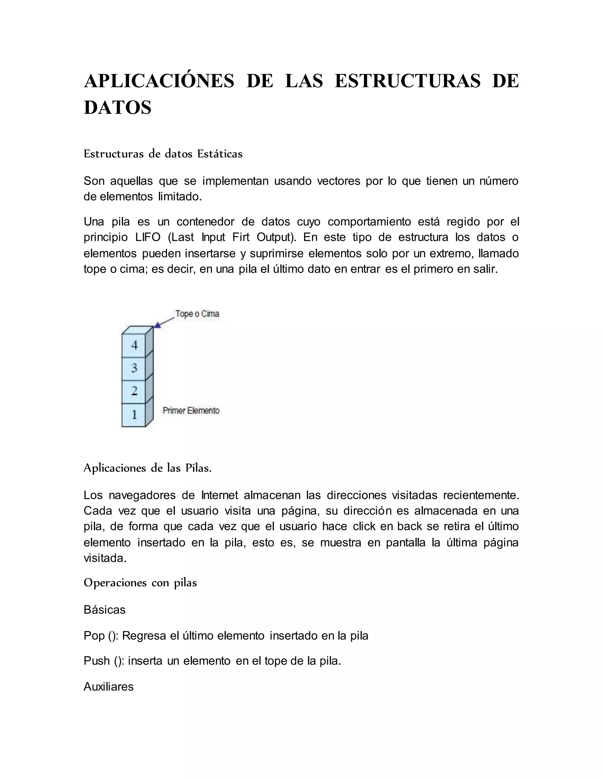 APLICACIÓNES DE LAS ESTRUCTURAS DE 
DATOS 
Estructuras de datos Estáticas 
Son aquellas que se implementan usando vectores por lo que tienen un número 
de elementos limitado. 
Una pila es un contenedor de datos cuyo comportamiento está regido por el 
principio LIFO (Last Input Firt Output). En este tipo de estructura los datos o 
elementos pueden insertarse y suprimirse elementos solo por un extremo, llamado 
tope o cima; es decir, en una pila el último dato en entrar es el primero en salir. 
Aplicaciones de las Pilas. 
Los navegadores de Internet almacenan las direcciones visitadas recientemente. 
Cada vez que el usuario visita una página, su dirección es almacenada en una 
pila, de forma que cada vez que el usuario hace click en back se retira el último 
elemento insertado en la pila, esto es, se muestra en pantalla la última página 
visitada. 
Operaciones con pilas 
Básicas 
Pop (): Regresa el último elemento insertado en la pila 
Push (): inserta un elemento en el tope de la pila. 
Auxiliares 
 