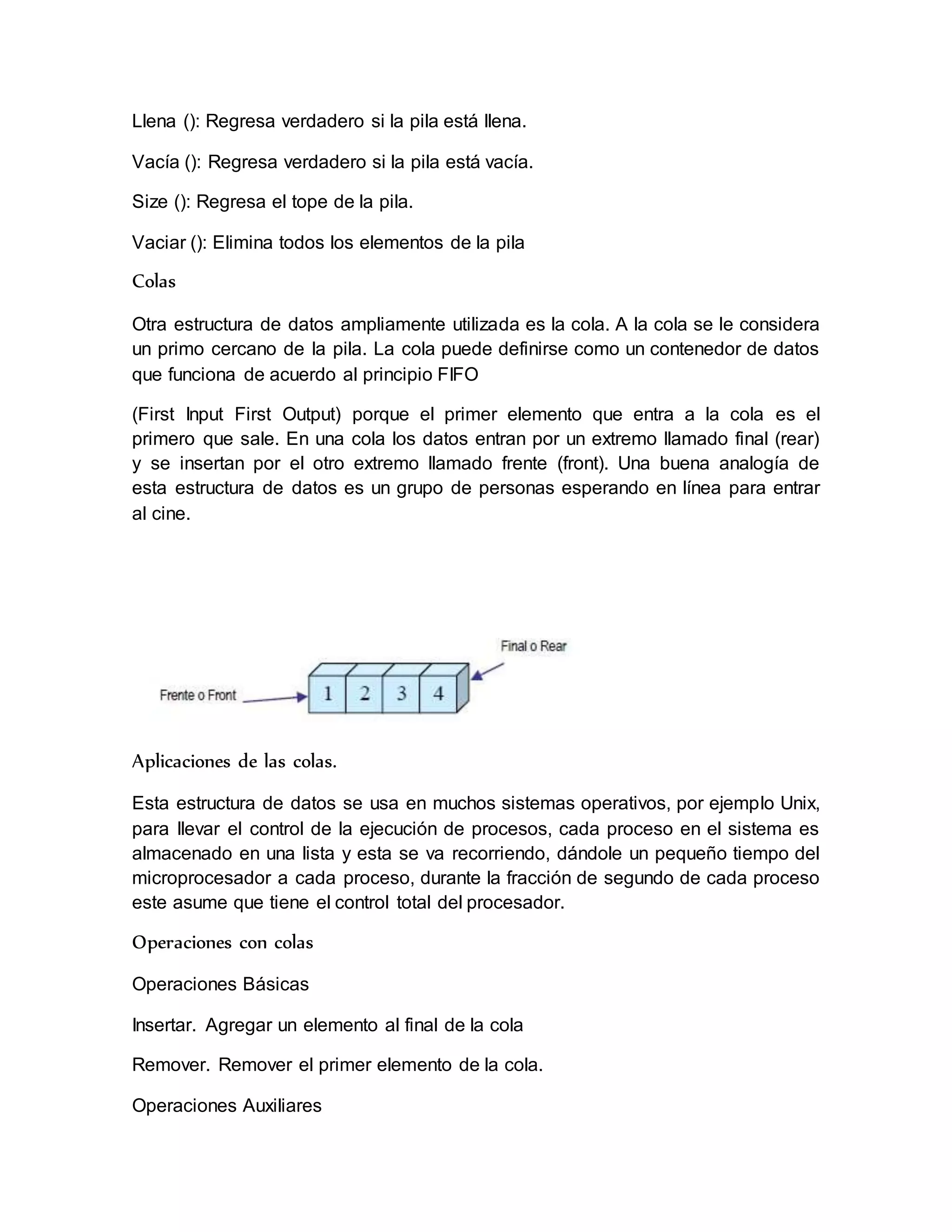 Llena (): Regresa verdadero si la pila está llena. 
Vacía (): Regresa verdadero si la pila está vacía. 
Size (): Regresa el tope de la pila. 
Vaciar (): Elimina todos los elementos de la pila 
Colas 
Otra estructura de datos ampliamente utilizada es la cola. A la cola se le considera 
un primo cercano de la pila. La cola puede definirse como un contenedor de datos 
que funciona de acuerdo al principio FIFO 
(First Input First Output) porque el primer elemento que entra a la cola es el 
primero que sale. En una cola los datos entran por un extremo llamado final (rear) 
y se insertan por el otro extremo llamado frente (front). Una buena analogía de 
esta estructura de datos es un grupo de personas esperando en línea para entrar 
al cine. 
Aplicaciones de las colas. 
Esta estructura de datos se usa en muchos sistemas operativos, por ejemplo Unix, 
para llevar el control de la ejecución de procesos, cada proceso en el sistema es 
almacenado en una lista y esta se va recorriendo, dándole un pequeño tiempo del 
microprocesador a cada proceso, durante la fracción de segundo de cada proceso 
este asume que tiene el control total del procesador. 
Operaciones con colas 
Operaciones Básicas 
Insertar. Agregar un elemento al final de la cola 
Remover. Remover el primer elemento de la cola. 
Operaciones Auxiliares 
 