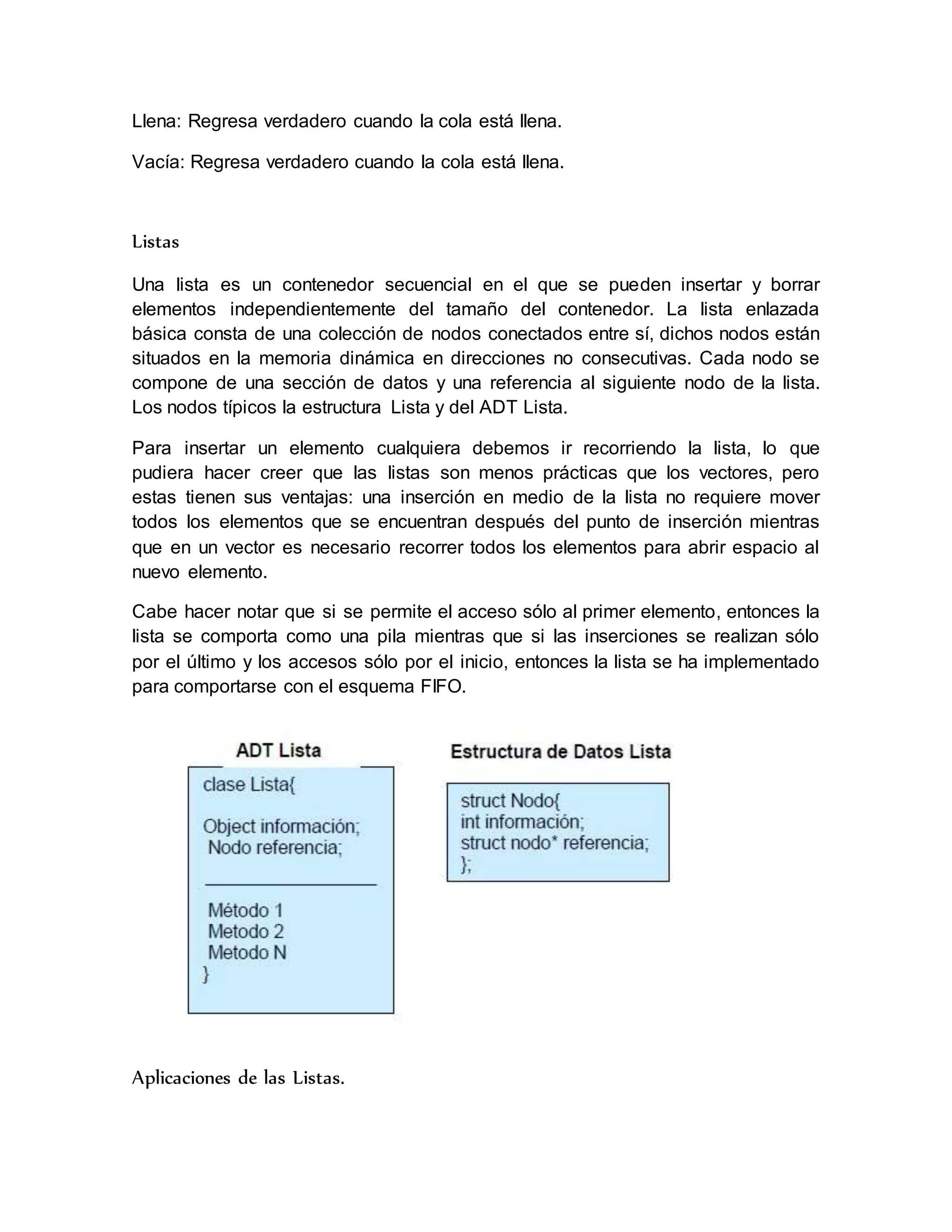 Llena: Regresa verdadero cuando la cola está llena. 
Vacía: Regresa verdadero cuando la cola está llena. 
Listas 
Una lista es un contenedor secuencial en el que se pueden insertar y borrar 
elementos independientemente del tamaño del contenedor. La lista enlazada 
básica consta de una colección de nodos conectados entre sí, dichos nodos están 
situados en la memoria dinámica en direcciones no consecutivas. Cada nodo se 
compone de una sección de datos y una referencia al siguiente nodo de la lista. 
Los nodos típicos la estructura Lista y del ADT Lista. 
Para insertar un elemento cualquiera debemos ir recorriendo la lista, lo que 
pudiera hacer creer que las listas son menos prácticas que los vectores, pero 
estas tienen sus ventajas: una inserción en medio de la lista no requiere mover 
todos los elementos que se encuentran después del punto de inserción mientras 
que en un vector es necesario recorrer todos los elementos para abrir espacio al 
nuevo elemento. 
Cabe hacer notar que si se permite el acceso sólo al primer elemento, entonces la 
lista se comporta como una pila mientras que si las inserciones se realizan sólo 
por el último y los accesos sólo por el inicio, entonces la lista se ha implementado 
para comportarse con el esquema FIFO. 
Aplicaciones de las Listas. 
 