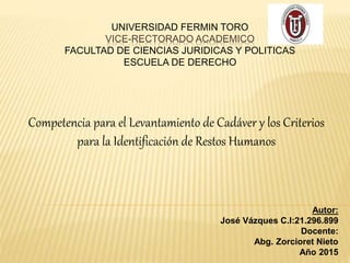 UNIVERSIDAD FERMIN TORO
VICE-RECTORADO ACADEMICO
FACULTAD DE CIENCIAS JURIDICAS Y POLITICAS
ESCUELA DE DERECHO
Competencia para el Levantamiento de Cadáver y los Criterios
para la Identificación de Restos Humanos
Autor:
José Vázques C.I:21.296.899
Docente:
Abg. Zorcioret Nieto
Año 2015
 