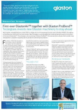 Reference Case: Tecnoglass
GlastonAir™ represents a completely new approach to glass heat treatment with its
unique air flotation technology.
Christian T. Daes
First-ever GlastonAir™ together with Glaston ProBend™
Tecnoglass invests new Glaston machinery to stay ahead
F
ounded in 1994 in Barranquilla on
the northern coast of Colombia,
Tecnoglass has been following
its vision of being the world’s leader in
having the most sophisticated equipment
for high-quality glass. This has given
the company an incredible edge over its
competition. Their customers are located
in Central and South America with a
rapidly growing number of projects in the
United States and beyond. The company
prides itself on a very diverse portfolio of
superb glass products that are designed
for extremely demanding use.
To keep ahead of the rest, Christian T.
Daes, Owner and Managing Director of
Tecnoglass, decided to be the first in the
world to invest in the recently launched
GlastonAir™ furnace. This allows the
company to develop new, innovative
glass solutions for both architectural and
appliance businesses. “There is a clear
need for true high-end glass in the facade
market. With the new GlastonAir™, we will
be able serve this market with a quality
level that the market has never seen before.
Additionally, the thin glass capability allows
us to provide lighter structures, for example,
for cooler doors and other appliances,” says
Christian Daes.
“Glaston ProBend™ will be used to provide
sophisticated facades for customers in the
US,” says Armando Del Vecchio, Technical
Manager at Tecnoglass. “Until now, only a
few suppliers have been able to serve this
market. With the new machine, we will now
be able to deliver special high-quality bent
glass.” jose manuel daes
The power of air
GlastonAir™ has been a true R&D
achievement to create new business
opportunities for glass processors. The
furnace sets records by being able to
produce a completely new level of quality,
both in terms of distortion and optical
iridescence. In addition, the furnace has
the ability to process extremely thin glass
down to 2 mm. These kinds of lower-weight
products with impeccable quality open up
After a game-changing decision in early 2013 to change all six of its tempering furnaces over to Glaston FC500™, Tecnoglass
of Colombia has continued to set new records. Now Tecnoglass is setting additional records by being the world’s first owner
of the latest GlastonAir™. The company is also investing in Glaston ProBend™. The two machines will give them another leap
ahead of their competitors by being able to provide the ultimate glass products.
countless new business opportunities for the
tempered glass industry.
GlastonAir™ represents a completely new
approach to glass heat treatment with its
unique air flotation technology. It excels
terms of eliminating glass distortion and
iridescence as well as overcomes some of
the essential technical issues associated
with thin glass tempering. By supporting and
heating the glass on a homogeneous bed of
air, there are no roller marks or waves.
Bending over backwards
ProBend™ combines the latest know-
how in heating with excellent control and
optimization in the tempering process to
bend a wide range of glass shapes and sizes.
The special bending process is performed by
gravity to result in high optical glass quality.
ProBend™ offers a high capability for Low-E
tempering, especially when it comes to
architectural glass sizes. With the iControL
Dynamics™ automation system, the furnace
brings operators outstanding ease of use.
“Glaston ProBend™ will be used to provide sophisticated facades for customers in the US. With the
new machine, we will now be able to deliver special high-quality bent glass.”
“There is a clear need for true high-end glass in the
facade market. With the new GlastonAir™, we will be
able serve this market with a quality level that the
market has never seen before. Additionally, the thin
glass capability allows us to provide lighter structures,
for example, for cooler doors and other appliances.”
Christian Daes Presidente de
Tecnoglass
Jose Manuel Daes
 