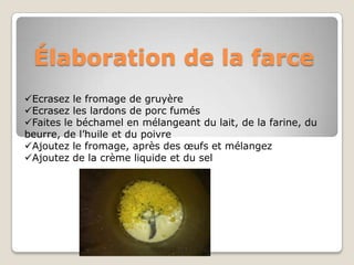 Élaboration de la farce
Ecrasez le fromage de gruyère
Ecrasez les lardons de porc fumés
Faites le béchamel en mélangeant du lait, de la farine, du
beurre, de l’huile et du poivre
Ajoutez le fromage, après des œufs et mélangez
Ajoutez de la crème liquide et du sel
 