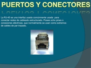 La RJ-45 es una interfaz usada comúnmente usada para
conectar redes de cableado estructurado. Posee ocho pines o
conexiones eléctricas, que normalmente se usan como extremos
de cables de par trazado.
 