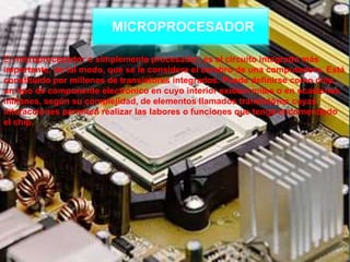 MICROPROCESADOR
El microprocesador o simplemente procesador, es el circuito integrado más
importante, de tal modo, que se le considera el cerebro de una computadora. Está
constituido por millones de transistores integrados. Puede definirse como chip,
un tipo de componente electrónico en cuyo interior existen miles o en ocasiones
millones, según su complejidad, de elementos llamados transistores cuyas
interacciones permiten realizar las labores o funciones que tenga encomendado
el chip.
 