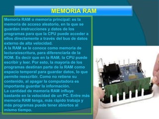 Memoria RAM o memoria principal: es la
memoria de acceso aleatorio, en la que se
guardan instrucciones y datos de los
programas para que la CPU puede acceder a
ellos directamente a través del bus de datos
externo de alta velocidad.
A la RAM se le conoce como memoria de
lectura/escritura, para diferenciarla de la
ROM. Es decir que en la RAM, la CPU puede
escribir y leer. Por esto, la mayoría de los
programas destinan parte de la RAM como
espacio temporal para guardar datos, lo que
permite reescribir. Como no retiene su
contenido, al apagar la computadora es
importante guardar la información.
La cantidad de memoria RAM influye
bastante en la velocidad de un PC. Entre más
memoria RAM tenga, más rápido trabaja y
más programas puede tener abiertos al
mismo tiempo.
MEMORIA RAM
 