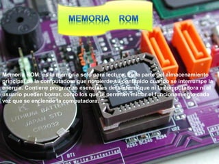 Memoria ROM: es la memoria solo para lectura. Es la parte del almacenamiento
principal de la computadora que no pierde su contenido cuando se interrumpe la
energía. Contiene programas esenciales del sistema que ni la computadora ni el
usuario pueden borrar, como los que le permiten iniciar el funcionamiento cada
vez que se enciende la computadora.
 