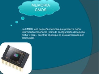 MEMORIA
CMOS
La CMOS: una pequeña memoria que preserva cierta
información importante (como la configuración del equipo,
fecha y hora), mientras el equipo no está alimentado por
electricidad.
 