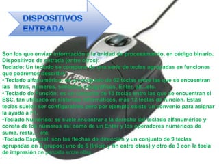 Son los que envían información a la unidad de procesamiento, en código binario.
Dispositivos de entrada (entre otros):
Teclado: Un teclado se compone de una serie de teclas agrupadas en funciones
que podremos describir:
• Teclado alfanumérico: es un conjunto de 62 teclas entre las que se encuentran
las letras, números, símbolos ortográficos, Enter, alt...etc.
• Teclado de Función: es un conjunto de 13 teclas entre las que se encuentran el
ESC, tan utilizado en sistemas informáticos, más 12 teclas de función. Estas
teclas suelen ser configurables pero por ejemplo existe un convenio para asignar
la ayuda a F1.
•Teclado Numérico: se suele encontrar a la derecha del teclado alfanumérico y
consta de los números así como de un Enter y los operadores numéricos de
suma, resta,... etc.
•Teclado Especial: son las flechas de dirección y un conjunto de 9 teclas
agrupadas en 2 grupos; uno de 6 (Inicio y fin entre otras) y otro de 3 con la tecla
de impresión de pantalla entre ellas.
 