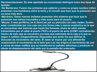 Recomendaciones: En este apartado es conveniente distinguir entre dos tipos de
teclado:
•De Membrana: Fueron los primeros que salieron y como su propio nombre indica
presentan una membrana entre la tecla y el circuito que hace que la pulsación sea
un poco más dura.
•Mecánico: Estos nuevos teclados presentan otro sistema que hace que la
pulsación sea menos traumática y más suave para el usuario.
•Mouse: A este periférico se le llamó así por su parecido con este roedor. Suelen
estar constituidos por una caja con una forma más o menos anatómica en la que
se encuentran dos botones que harán los famosos clicks de ratón siendo
transmitidos por el cable al puerto PS/II o al puerto de serie (COM1 normalmente).
Dentro de esta caja se encuentra una bola que sobresale de la caja a la que se
pegan 4 rodillos ortogonalmente dispuestos que serán los que definan la
dirección de movimiento del ratón. El ratón se mueve por una alfombrilla
ocasionando el movimiento de la bola que a su vez origina el movimiento de uno
o varios de estos rodillos que se transforma en señales eléctricas y producen el
efecto de desplazamiento del ratón por la pantalla del ordenador
 