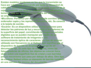 Existen modelos modernos en los que la transmisión se
hace por infrarrojos eliminando por tanto la necesidad de
cableado. Otros presentan la bola en la parte superior de la
caja no estando por tanto en contacto con la alfombrilla y
teniendo que ser movida por los dedos del usuario aunque
se origina el mismo efecto.
•Micrófono: Periférico por el cual transmite sonidos que el
ordenador capta y los reproduce, los salva, etc. Se conecta
a la tarjeta de sonido.
•Escáner: Es un dispositivo utiliza un haz luminoso para
detectar los patrones de luz y oscuridad (o los colores) de
la superficie del papel, convirtiendo la imagen en señales
digitales que se pueden manipular por medio de un
software de tratamiento de imágenes o con
reconocimiento óptico de caracteres. Un tipo de escáner
utilizado con frecuencia es el flatbed, que significa que el
dispositivo de barrido se desplaza a lo largo de un
documento fijo. En este tipo de escáneres, como las
fotocopiadoras de oficina, los objetos se colocan boca
abajo sobre una superficie lisa de cristal y son barridos
por un mecanismo que pasa por debajo de ellos. Otro tipo
de escáner flatbed utiliza un elemento de barrido instalado
en una carcasa fija encima del documento.
 