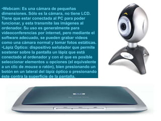•Webcam: Es una cámara de pequeñas
dimensiones. Sólo es la cámara, no tiene LCD.
Tiene que estar conectada al PC para poder
funcionar, y esta transmite las imágenes al
ordenador. Su uso es generalmente para
videoconferencias por internet, pero mediante el
software adecuado, se pueden grabar videos
como una cámara normal y tomar fotos estáticas.
•Lápiz Óptico: dispositivo señalador que permite
sostener sobre la pantalla un lápiz que está
conectado al ordenador y con el que es posible
seleccionar elementos u opciones (el equivalente
a un clic de mouse o ratón), bien presionando un
botón en un lateral del lápiz óptico o presionando
éste contra la superficie de la pantalla.
 