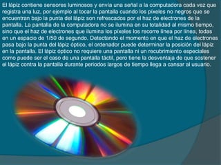 El lápiz contiene sensores luminosos y envía una señal a la computadora cada vez que
registra una luz, por ejemplo al tocar la pantalla cuando los píxeles no negros que se
encuentran bajo la punta del lápiz son refrescados por el haz de electrones de la
pantalla. La pantalla de la computadora no se ilumina en su totalidad al mismo tiempo,
sino que el haz de electrones que ilumina los píxeles los recorre línea por línea, todas
en un espacio de 1/50 de segundo. Detectando el momento en que el haz de electrones
pasa bajo la punta del lápiz óptico, el ordenador puede determinar la posición del lápiz
en la pantalla. El lápiz óptico no requiere una pantalla ni un recubrimiento especiales
como puede ser el caso de una pantalla táctil, pero tiene la desventaja de que sostener
el lápiz contra la pantalla durante periodos largos de tiempo llega a cansar al usuario.
 