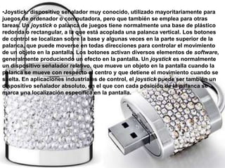 •Joystick: dispositivo señalador muy conocido, utilizado mayoritariamente para
juegos de ordenador o computadora, pero que también se emplea para otras
tareas. Un joystick o palanca de juegos tiene normalmente una base de plástico
redonda o rectangular, a la que está acoplada una palanca vertical. Los botones
de control se localizan sobre la base y algunas veces en la parte superior de la
palanca, que puede moverse en todas direcciones para controlar el movimiento
de un objeto en la pantalla. Los botones activan diversos elementos de software,
generalmente produciendo un efecto en la pantalla. Un joystick es normalmente
un dispositivo señalador relativo, que mueve un objeto en la pantalla cuando la
palanca se mueve con respecto al centro y que detiene el movimiento cuando se
suelta. En aplicaciones industriales de control, el joystick puede ser también un
dispositivo señalador absoluto, en el que con cada posición de la palanca se
marca una localización específica en la pantalla.
 