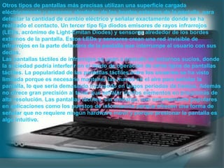 Otros tipos de pantallas más precisas utilizan una superficie cargada
eléctricamente y sensores alrededor de los bordes externos de la pantalla, para
detectar la cantidad de cambio eléctrico y señalar exactamente donde se ha
realizado el contacto. Un tercer tipo fija diodos emisores de rayos infrarrojos
(LEDs, acrónimo de Light-Emitan Diodes) y sensores alrededor de los bordes
externos de la pantalla. Estos LEDs y sensores crean una red invisible de
infrarrojos en la parte delantera de la pantalla que interrumpe el usuario con sus
dedos.
Las pantallas táctiles de infrarrojos se usan a menudo en entornos sucios, donde
la suciedad podría interferir en el modo de operación de otros tipos de pantallas
táctiles. La popularidad de las pantallas táctiles entre los usuarios se ha visto
limitada porque es necesario mantener las manos en el aire para señalar la
pantalla, lo que sería demasiado incómodo en largos periodos de tiempo. Además
no ofrece gran precisión al tener que señalar ciertos elementos en programas de
alta resolución. Las pantallas táctiles, sin embargo, son enormemente populares
en aplicaciones como los puestos de información porque ofrecen una forma de
señalar que no requiere ningún hardware móvil y porque presionar la pantalla es
algo intuitivo.
 