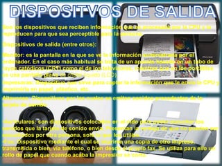 Son los dispositivos que reciben información que es procesada por la CPU y la
reproducen para que sea perceptible para la persona.
Dispositivos de salida (entre otros):
Monitor: es la pantalla en la que se ve la información suministrada por el
ordenador. En el caso más habitual se trata de un aparato basado en un tubo de
rayos catódicos (CRT) como el de los televisores, mientras que en los portátiles
es una pantalla plana de cristal líquido (LCD).
Impresoras: Dispositivo que sirve para captar la información que le envía la CPU y
imprimirla en papel, plástico, etc.
Altavoces: Dispositivos por los cuales se emiten sonidos procedentes de la
tarjeta de sonido
•Auriculares: son dispositivos colocados en el oído para poder escuchar los
sonidos que la tarjeta de sonido envía. Presentan la ventaja de que no pueden ser
escuchados por otra persona, solo la que los utiliza.
•Fax: Dispositivo mediante el cual se imprime una copia de otro impreso,
transmitida o bien, vía teléfono, o bien desde el propio fax. Se utiliza para ello un
rollo de papel que cuando acaba la impresión se corta.
 