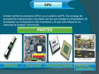 CPU
Unidad central de procesos (CPU): es el cerebro del PC. Se encarga de
procesar las instrucciones y los datos con los que trabaja la computadora. El
procesador es el dispositivo más importante y el que más influye en su
velocidad al analizar información.
MEMORIAS PLACA BASE MICROPROCESADOR PUERTOS Y
CONECTORES
PARTES
 