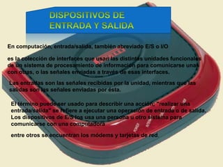 En computación, entrada/salida, también abreviado E/S o I/O
es la colección de interfaces que usan las distintas unidades funcionales
de un sistema de procesamiento de información para comunicarse unas
con otras, o las señales enviadas a través de esas interfaces.
Las entradas son las señales recibidas por la unidad, mientras que las
salidas son las señales enviadas por ésta.
El término puede ser usado para describir una acción; "realizar una
entrada/salida" se refiere a ejecutar una operación de entrada o de salida.
Los dispositivos de E/S los usa una persona u otro sistema para
comunicarse con una computadora
entre otros se encuentran los módems y tarjetas de red.
 