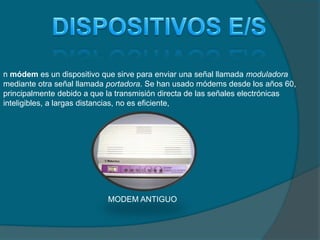 n módem es un dispositivo que sirve para enviar una señal llamada moduladora
mediante otra señal llamada portadora. Se han usado módems desde los años 60,
principalmente debido a que la transmisión directa de las señales electrónicas
inteligibles, a largas distancias, no es eficiente,
MODEM ANTIGUO
 