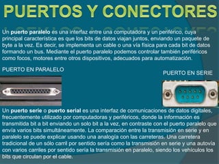 Un puerto paralelo es una interfaz entre una computadora y un periférico, cuya
principal característica es que los bits de datos viajan juntos, enviando un paquete de
byte a la vez. Es decir, se implementa un cable o una vía física para cada bit de datos
formando un bus. Mediante el puerto paralelo podemos controlar también periféricos
como focos, motores entre otros dispositivos, adecuados para automatización.
Un puerto serie o puerto serial es una interfaz de comunicaciones de datos digitales,
frecuentemente utilizado por computadoras y periféricos, donde la información es
transmitida bit a bit enviando un solo bit a la vez, en contraste con el puerto paralelo que
envía varios bits simultáneamente. La comparación entre la transmisión en serie y en
paralelo se puede explicar usando una analogía con las carreteras. Una carretera
tradicional de un sólo carril por sentido sería como la transmisión en serie y una autovía
con varios carriles por sentido sería la transmisión en paralelo, siendo los vehículos los
bits que circulan por el cable.
PUERTO EN SERIE
PUERTO EN PARALELO
 