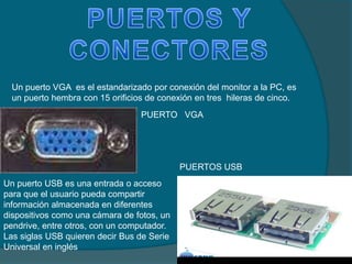Un puerto VGA es el estandarizado por conexión del monitor a la PC, es
un puerto hembra con 15 orificios de conexión en tres hileras de cinco.
Un puerto USB es una entrada o acceso
para que el usuario pueda compartir
información almacenada en diferentes
dispositivos como una cámara de fotos, un
pendrive, entre otros, con un computador.
Las siglas USB quieren decir Bus de Serie
Universal en inglés
PUERTO VGA
PUERTOS USB
 