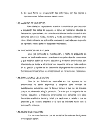 6. De igual forma se programarán las entrevistas con los líderes o
representantes de las cámaras mencionadas.
1.13. ANÁLISIS DE LOS DATOS
Para tal efecto, se procederá a revisar la información y se tabularán
y agruparán los datos de acuerdo a como se realizarán cálculos de
frecuencias y porcentajes, así como las medidas de tendencia central más
comunes como son: media, mediana y moda, desviación estándar entre
otras. Adicionalmente, se aplicará la prueba de ji cuadrada para la prueba
de hipótesis, ya sea para ser aceptada o rechazada.
1.14. IMPORTANCIA DEL ESTUDIO
Una vez terminada la investigación, y hecha la propuesta de
mejora, se tendrán elementos para determinar qué es lo más conveniente
y qué deberían saber los micros, pequeños y medianos empresarios, con
el propósito de iniciar y administrar sus negocios para ser más efectivos
en su gestión y a partir de ahí desarrollar el programa de capacitación o
formación empresarial que les proporcionará las herramientas necesarias.
1.15. LIMITACIONES DEL ESTUDIO
Una de las limitaciones esperadas es que algunos de los
empresarios no estén dispuestos a cooperar para resolver los
cuestionarios, aduciendo que no tienen tiempo o que no les interesa
porque no obtendrán ningún provecho. Otra es que la mayoría de los
micros, pequeños y medianos empresarios son personas con poca
formación académica formal y habrá que explicarles a detalle lo que se
pretende y se espera encontrar y lo que se intentará hacer con la
información obtenida.
1.16. RECURSOS HUMANOS
Los recursos humanos que se verán involucrados en la siguiente
investigación serán:
 