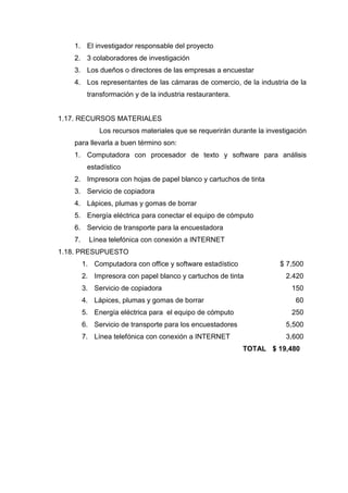 1. El investigador responsable del proyecto
2. 3 colaboradores de investigación
3. Los dueños o directores de las empresas a encuestar
4. Los representantes de las cámaras de comercio, de la industria de la
transformación y de la industria restaurantera.
1.17. RECURSOS MATERIALES
Los recursos materiales que se requerirán durante la investigación
para llevarla a buen término son:
1. Computadora con procesador de texto y software para análisis
estadístico
2. Impresora con hojas de papel blanco y cartuchos de tinta
3. Servicio de copiadora
4. Lápices, plumas y gomas de borrar
5. Energía eléctrica para conectar el equipo de cómputo
6. Servicio de transporte para la encuestadora
7. Línea telefónica con conexión a INTERNET
1.18. PRESUPUESTO
1. Computadora con office y software estadístico $ 7,500
2. Impresora con papel blanco y cartuchos de tinta 2.420
3. Servicio de copiadora 150
4. Lápices, plumas y gomas de borrar 60
5. Energía eléctrica para el equipo de cómputo 250
6. Servicio de transporte para los encuestadores 5,500
7. Línea telefónica con conexión a INTERNET 3,600
TOTAL $ 19,480
 