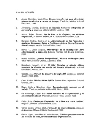 1.20. BIBLIOGRAFÍA
1. Acosta Gonzáles, María Elisa, Un proyecto de vida para directivos:
planeación de vida y carrera de trabajo, 2ª edición, México, editorial
Panorama, 1996.
2. Armstrong, Michael, Gerencia de recursos humanos: integrando el
personal y la empresa, editorial LEGIS, Londres, 1991.
3. Anzola Rojas, Sérvulo, De la idea a tu Empresa, un enfoque
empresarial, 3ª edición, México, D. F., Editorial Mc Graw Hill, 2006.
4. Barragán Codina, José N. et al., Administración de las Pequeñas y
Medianas Empresas: Retos y Problemas Ante la Nueva Economía
Global, México, México, Editorial Trillas, 2002.
5. Bernal T., César Augusto, Metodología de la investigación para
administración y economía, Editorial Prentice hall, Bogotá Colombia,
2000.
6. Biasca Rodolfo, ¿Somos competitivos?, Análisis estratégico para
crear valor, editorial Granica, Argentina, 2001.
7. Blanchard, Kenneth, et al., El Líder Ejecutivo al Minuto, (Cómo
aumentar la eficacia por medio del liderato situacional), editorial
GRIJALBO, México, 2001.
8. Casado, José Manuel, El directivo del siglo XXI, Barcelona, editorial
Gestión 2000, 2000.
9. Clero, Carlos, El Libro de las PyMEs, Buenos Aires, Argentina, Editorial
Granica, 2007.
10. Davis, Keith y Newstron, John, Comportamiento humano en el
trabajo, 3ª edición, editorial McGraw Hill, México, 2000.
11. De Madariaga, César, Las metas actuales de la capacitación y la
rehabilitación laboral, 4ª edición, editorial Trillas, México, 1995
12. Freire, Andy, Pasión por Emprender: de la idea a la cruda realidad,
Bogotá, Colombia, Editorial Norma, 2005.
13. García García, Enrique et al., Formación de emprendedores, Atizapán
de Zaragoza, México, Editorial Continental, 2006.
14. García López, José Manuel, tesis doctoral, El liderazgo como uno de
los factores de éxito para la efectividad organizacional.
 