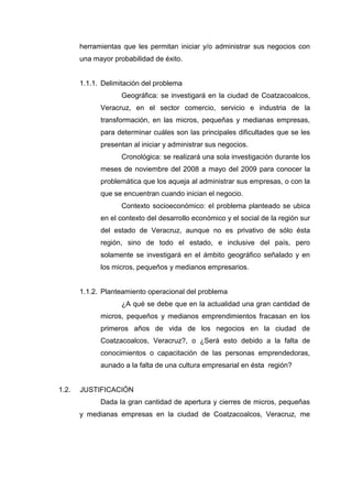 herramientas que les permitan iniciar y/o administrar sus negocios con
una mayor probabilidad de éxito.
1.1.1. Delimitación del problema
Geográfica: se investigará en la ciudad de Coatzacoalcos,
Veracruz, en el sector comercio, servicio e industria de la
transformación, en las micros, pequeñas y medianas empresas,
para determinar cuáles son las principales dificultades que se les
presentan al iniciar y administrar sus negocios.
Cronológica: se realizará una sola investigación durante los
meses de noviembre del 2008 a mayo del 2009 para conocer la
problemática que los aqueja al administrar sus empresas, o con la
que se encuentran cuando inician el negocio.
Contexto socioeconómico: el problema planteado se ubica
en el contexto del desarrollo económico y el social de la región sur
del estado de Veracruz, aunque no es privativo de sólo ésta
región, sino de todo el estado, e inclusive del país, pero
solamente se investigará en el ámbito geográfico señalado y en
los micros, pequeños y medianos empresarios.
1.1.2. Planteamiento operacional del problema
¿A qué se debe que en la actualidad una gran cantidad de
micros, pequeños y medianos emprendimientos fracasan en los
primeros años de vida de los negocios en la ciudad de
Coatzacoalcos, Veracruz?, o ¿Será esto debido a la falta de
conocimientos o capacitación de las personas emprendedoras,
aunado a la falta de una cultura empresarial en ésta región?
1.2. JUSTIFICACIÓN
Dada la gran cantidad de apertura y cierres de micros, pequeñas
y medianas empresas en la ciudad de Coatzacoalcos, Veracruz, me
 