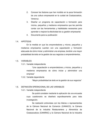 2. Conocer los factores que han incidido en la poca formación
de una cultura empresarial en la cuidad de Coatzacoalcos,
Veracruz.
3. Diseñar un programa de capacitación o formación para
micros, pequeños y medianos empresarios que les permita
contar con las herramientas y habilidades necesarias para
aprender o mejorar la efectividad de su gestión empresarial.
4. Documento para su publicación
1.4. HIPÓTESIS
En la medida en que los emprendedores y micros, pequeños y
medianos empresarios cuenten con una capacitación y formación
adecuada de cómo iniciar y administrar una empresa, tendrán una mayor
probabilidad de éxito en la gestión de sus negocios o emprendimientos.
1.5. VARIABLES
1.5.1. Variable independiente
“Una capacitación a emprendedores y micros, pequeños y
medianos empresarios de cómo iniciar y administrar una
empresa”
1.5.2. Variable dependiente
“Mayor probabilidad de éxito en la gestión de sus negocios”
1.6. DEFINICIÓN OPERACIONAL DE LAS VARIABLES
1.6.1. Variable independiente
Se podrá constatar mediante la aplicación de una encuesta
cuyo cuestionario se diseñará exprofesamente para ésta
investigación.
Se realizarán entrevistas con los líderes o representantes
de la Cámara Nacional de Comercio (CANACO), la Cámara
Nacional de la industria Restaurantera y Alimenticia de
Coatzacoalcos (CANIRAC) y la Cámara Nacional de la Industria
 