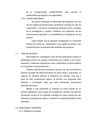 de la Transformación (CANACINTRA), para conocer la
problemática que aqueja a sus agremiados.
1.6.2. Variable dependiente
Se podría comprobar la efectividad del programa una vez
que los sujetos de estudio hayan participado o tomado el curso de
capacitación o formación empresarial propuesto como resultado
de la investigación a realizar, mediante una evaluación de los
conocimientos adquiridos y la posibilidad de la aplicación de los
mismos.
Cabe señalar que la presente investigación no contempla
impartir los cursos de capacitación a los sujetos de estudio, sino
solamente hacer la propuesta del contenido del programa.
1.7. TIPO DE ESTUDIO
Este trabajo de investigación será del tipo exploratorio porque se
pretenderá conocer las causas y fenómenos que impiden a los micros,
pequeños y medianos empresarios iniciar y administrar en forma efectiva
sus empresas o emprendimientos.
También será del tipo descriptivo, porque una vez conocidos los
factores causales del desconocimiento de cómo iniciar y administrar un
negocio, se intentará describir el fenómeno con claridad, para que a
partir de éste conocimiento básico, se formule una propuesta para
reducirlo o minimizarlo, dado que sería demasiado presuntuoso
pretender eliminarlo.
Debido a que solamente se realizará un único estudio en un
período establecido, éste trabajo de investigación, también será del tipo
transversal, porque no se intentará investigar de nueva cuenta una vez
aplicada la propuesta de mejora, ni tampoco se pretenderá aplicar dicha
propuesta.
1.8. POBLACIÓN Y MUESTRA
1.8.1. Población de estudio
 