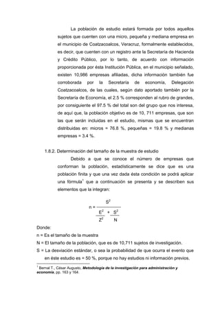 La población de estudio estará formada por todos aquellos
sujetos que cuenten con una micro, pequeña y mediana empresa en
el municipio de Coatzacoalcos, Veracruz, formalmente establecidos,
es decir, que cuenten con un registro ante la Secretaría de Hacienda
y Crédito Público, por lo tanto, de acuerdo con información
proporcionada por ésta Institución Pública, en el municipio señalado,
existen 10,986 empresas afiliadas, dicha información también fue
corroborada por la Secretaría de economía, Delegación
Coatzacoalcos, de las cuales, según dato aportado también por la
Secretaría de Economía, el 2.5 % corresponden al rubro de grandes,
por consiguiente el 97.5 % del total son del grupo que nos interesa,
de aquí que, la población objetivo es de 10, 711 empresas, que son
las que serán incluidas en el estudio, mismas que se encuentran
distribuidas en: micros = 76.8 %, pequeñas = 19.8 % y medianas
empresas = 3.4 %.
1.8.2. Determinación del tamaño de la muestra de estudio
Debido a que se conoce el número de empresas que
conforman la población, estadísticamente se dice que es una
población finita y que una vez dada ésta condición se podrá aplicar
una fórmula1
que a continuación se presenta y se describen sus
elementos que la integran:
S2
n =
E2
+ S2
Z2
N
Donde:
n = Es el tamaño de la muestra
N = El tamaño de la población, que es de 10,711 sujetos de investigación.
S = La desviación estándar, o sea la probabilidad de que ocurra el evento que
en éste estudio es = 50 %, porque no hay estudios ni información previos.
1
Bernal T., César Augusto, Metodología de la investigación para administración y
economía, pp. 163 y 164.
 