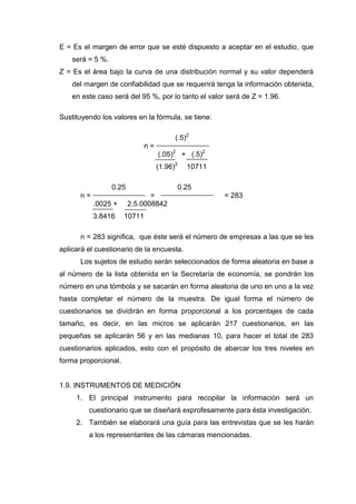 E = Es el margen de error que se esté dispuesto a aceptar en el estudio, que
será = 5 %.
Z = Es el área bajo la curva de una distribución normal y su valor dependerá
del margen de confiabilidad que se requerirá tenga la información obtenida,
en este caso será del 95 %, por lo tanto el valor será de Z = 1.96.
Sustituyendo los valores en la fórmula, se tiene:
(.5)2
n =
(.05)2
+ (.5)2
(1.96)2
10711
0.25 0.25
n = = = 283
.0025 + 2.5.0008842
3.8416 10711
n = 283 significa, que éste será el número de empresas a las que se les
aplicará el cuestionario de la encuesta.
Los sujetos de estudio serán seleccionados de forma aleatoria en base a
al número de la lista obtenida en la Secretaría de economía, se pondrán los
número en una tómbola y se sacarán en forma aleatoria de uno en uno a la vez
hasta completar el número de la muestra. De igual forma el número de
cuestionarios se dividirán en forma proporcional a los porcentajes de cada
tamaño, es decir, en las micros se aplicarán 217 cuestionarios, en las
pequeñas se aplicarán 56 y en las medianas 10, para hacer el total de 283
cuestionarios aplicados, esto con el propósito de abarcar los tres niveles en
forma proporcional.
1.9. INSTRUMENTOS DE MEDICIÓN
1. El principal instrumento para recopilar la información será un
cuestionario que se diseñará exprofesamente para ésta investigación.
2. También se elaborará una guía para las entrevistas que se les harán
a los representantes de las cámaras mencionadas.
 
