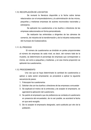1.10. RECOPILACIÓN DE LOS DATOS
Se revisará la literatura disponible a la fecha sobre temas
relacionados con el emprendedorismo y la administración de las micros,
pequeñas y medianas empresas de autores reconocidos nacionales y
extranjeros.
Se aplicarán los cuestionarios a los dueños o directores de las
empresas seleccionados en forma personalizada.
Se realizarán las entrevistas a dirigentes de las cámaras de
comercio, de industria de la transformación y de la industria restaurantes
del municipio de Coatzacoalcos.
1.11. EL PROCESO
El número de cuestionarios se dividirán en partes proporcionales
al número de empresas de cada nivel, es decir, del número total de la
muestra, se determinará el porcentaje de empresas que correspondan a
micros, así como a pequeñas y medianas, y en esa misma proporción se
aplicarán los cuestionarios.
1.12. PROCEDIMIENTO
Una vez que se haya determinado la cantidad de cuestionarios a
aplicar a cada sector empresarial, se procederá a aplicar la siguiente
secuencia de pasos:
1. Fotocopiar los cuestionarios
2. Solicitar cita con los dueños o directores de las empresas a encuestar
3. Se explicará el motivo de la entrevista y de aceptar el empresario, se
agendará la aplicación del cuestionario.
4. Se pedirá al empresario que de preferencia se conteste el cuestionario
en presencia del encuestador, de no ser posible, se acordará la fecha
en que será recogido.
5. De no aceptar el empresario designado, será sustituido por otro de la
población.
 