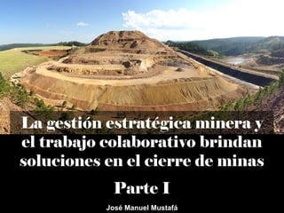 La gestión estratégica minera y
el trabajo colaborativo brindan
soluciones en el cierre de minas
Parte I
José Manuel Mustafá
 