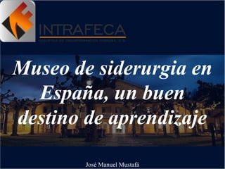 Museo de siderurgia en
España, un buen
destino de aprendizaje
José Manuel Mustafá
 