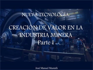 NUEVA TECNOLOGÍA:
CREACIÓN DE VALOR EN LA
INDUSTRIA MINERA
Parte I
José Manuel Mustafá
 